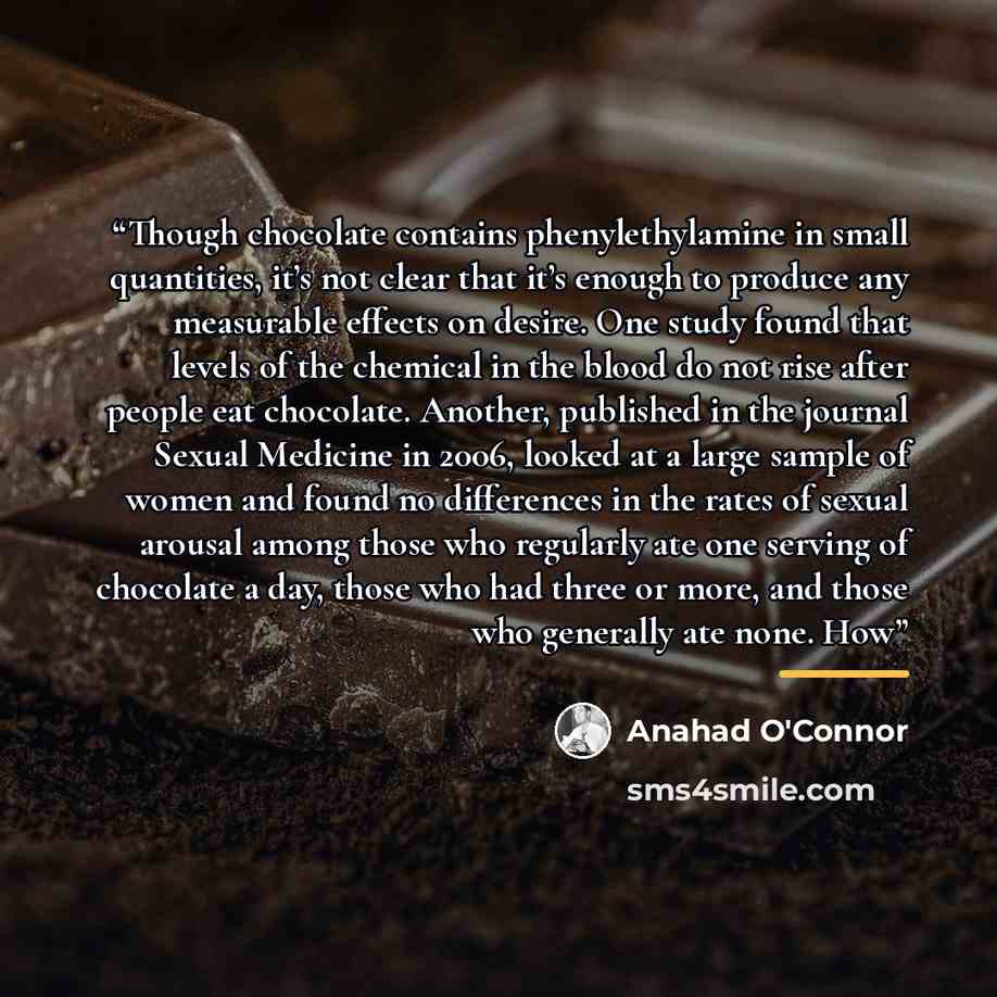 “Though chocolate contains phenylethylamine in small quantities, it’s not clear that it’s enough to produce any measurable effects on desire. One study found that levels of the chemical in the blood do not rise after people eat chocolate. Another, published in the journal Sexual Medicine in 2006…” quote by Anahad O'Connor