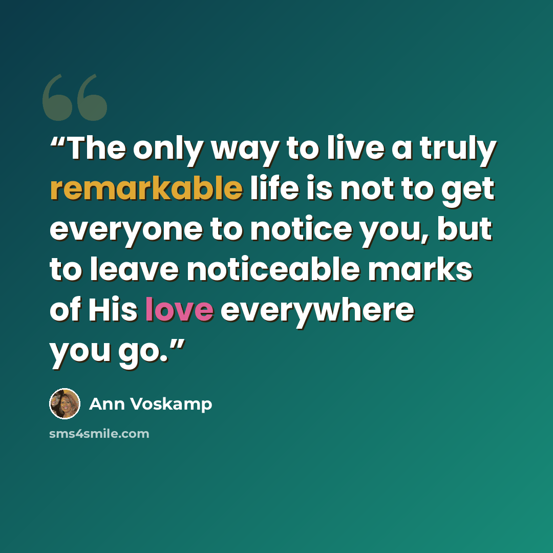 “The only way to live a truly remarkable life is not to get everyone to notice you, but to leave noticeable marks of His love everywhere you go.” quote by Ann Voskamp