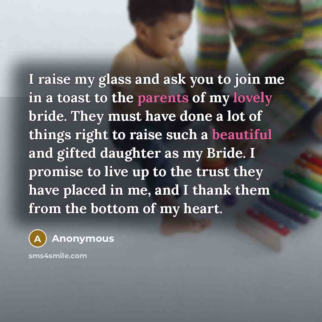 “I raise my glass and ask you to join me in a toast to the parents of my lovely bride. They must have done a lot of things right to raise such a beautiful and gifted daughter as my Bride. I promise to live up to the trust they have placed in me, and I thank them from the bottom of my heart.” quote by Anonymous
