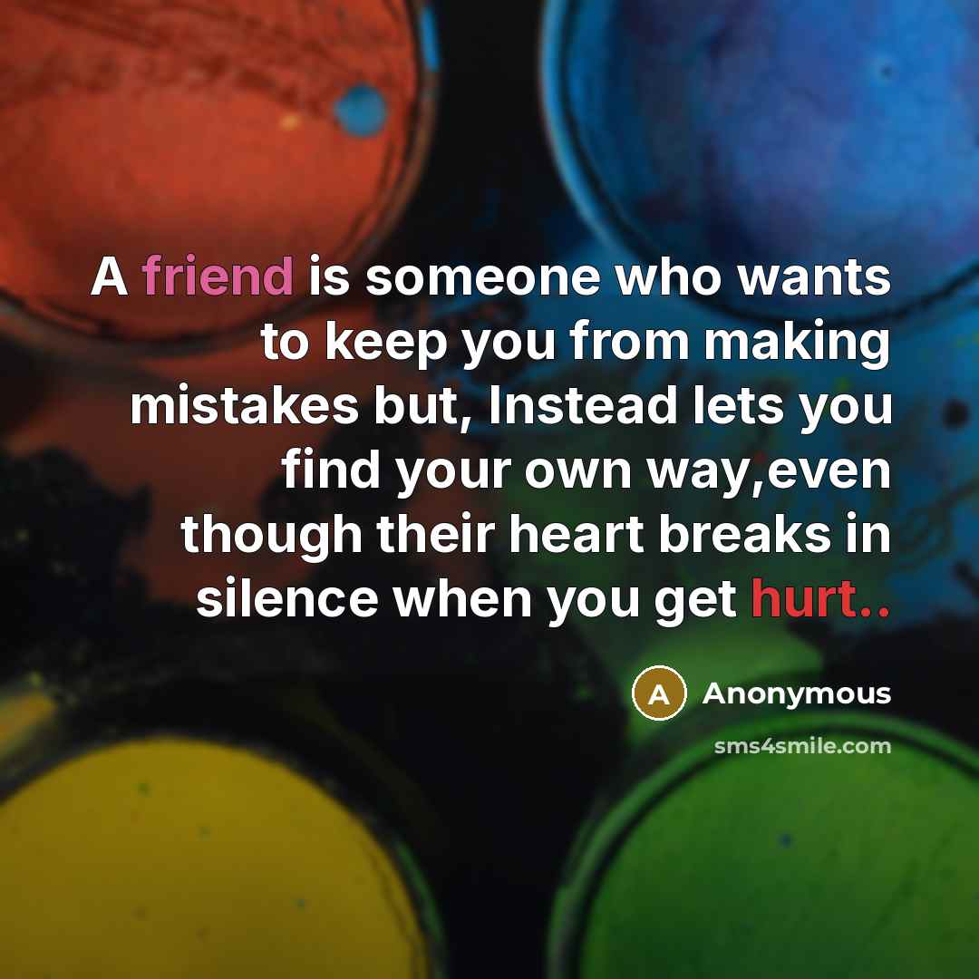 “A friend is someone who wants to keep you from making mistakes but, Instead lets you find your own way,even though their heart breaks in silence when you get hurt..” quote by Anonymous
