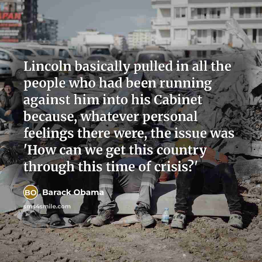 “Lincoln basically pulled in all the people who had been running against him into his Cabinet because, whatever personal feelings there were, the issue was 'How can we get this country through this time of crisis?'” quote by Barack Obama