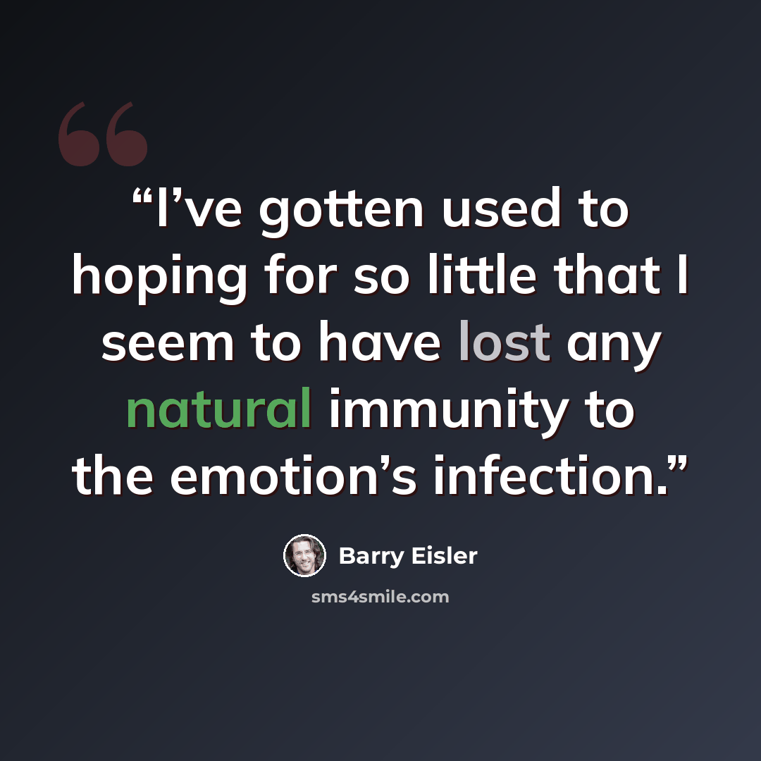 “I’ve gotten used to hoping for so little that I seem to have lost any natural immunity to the emotion’s infection.” quote by Barry Eisler