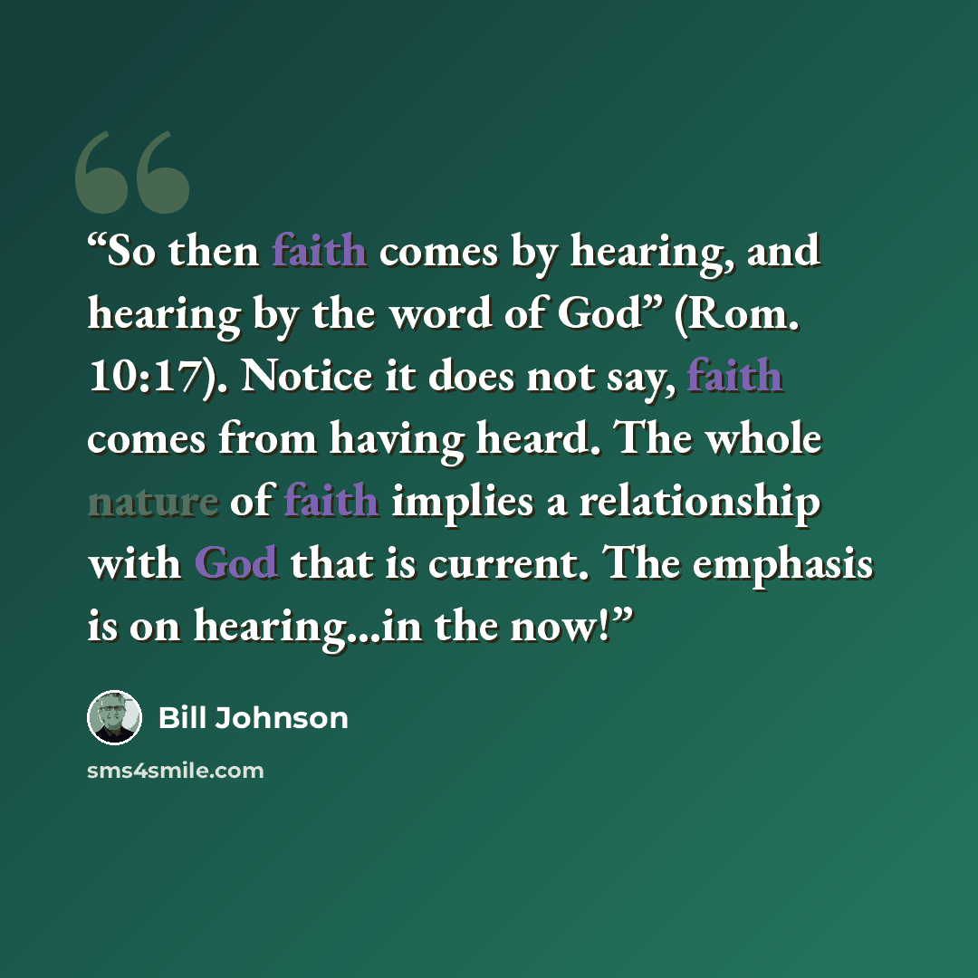“So then faith comes by hearing, and hearing by the word of God” (Rom. 10:17). Notice it does not say, faith comes from having heard. The whole nature of faith implies a relationship with God that is current. The emphasis is on hearing…in the now!” quote by Bill Johnson