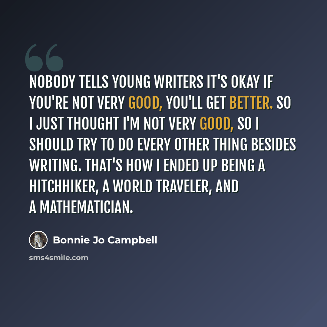 “Nobody tells young writers it's okay if you're not very good, you'll get better. So I just thought I'm not very good, so I should try to do every other thing besides writing. That's how I ended up being a hitchhiker, a world traveler, and a mathematician.” quote by Bonnie Jo Campbell