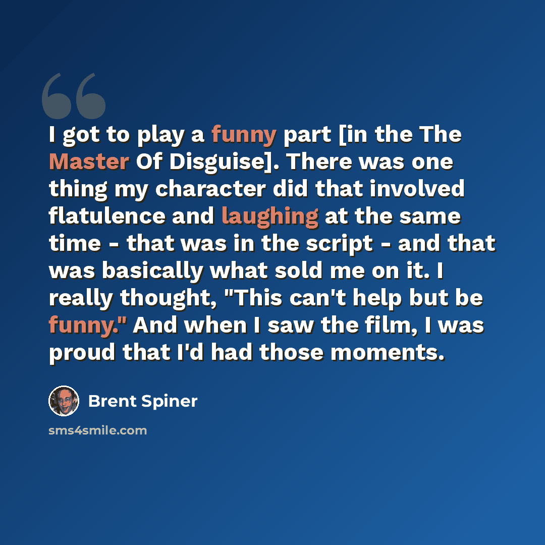 “I got to play a funny part [in the The Master Of Disguise]. There was one thing my character did that involved flatulence and laughing at the same time - that was in the script - and that was basically what sold me on it. I really thought, "This can't help but be funny." And when I saw the film, I…” quote by Brent Spiner