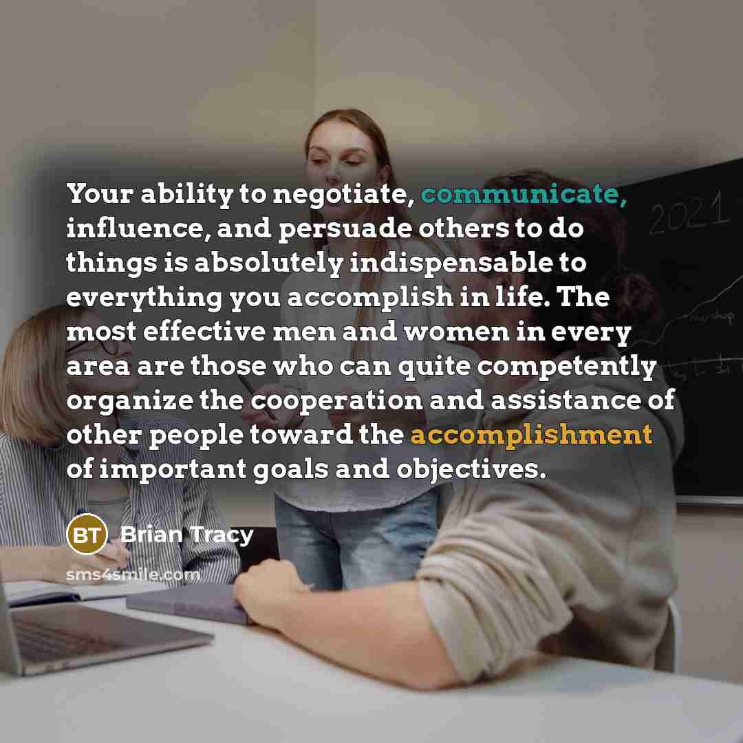 “Your ability to negotiate, communicate, influence, and persuade others to do things is absolutely indispensable to everything you accomplish in life. The most effective men and women in every area are those who can quite competently organize the cooperation and assistance of other people toward…” quote by Brian Tracy