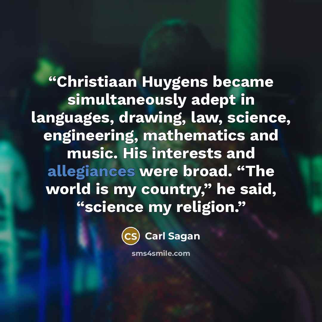 “Christiaan Huygens became simultaneously adept in languages, drawing, law, science, engineering, mathematics and music. His interests and allegiances were broad. “The world is my country,” he said, “science my religion.” quote by Carl Sagan