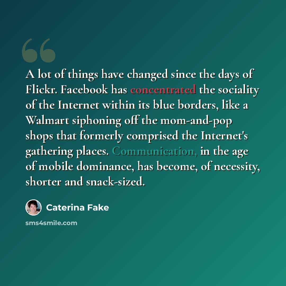 “A lot of things have changed since the days of Flickr. Facebook has concentrated the sociality of the Internet within its blue borders, like a Walmart siphoning off the mom-and-pop shops that formerly comprised the Internet's gathering places. Communication, in the age of mobile dominance, has…” quote by Caterina Fake