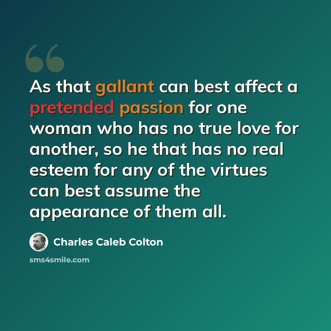 “As that gallant can best affect a pretended passion for one woman who has no true love for another, so he that has no real esteem for any of the virtues can best assume the appearance of them all.” quote by Charles Caleb Colton