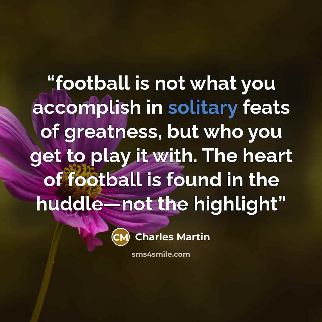 “football is not what you accomplish in solitary feats of greatness, but who you get to play it with. The heart of football is found in the huddle—not the highlight” quote by Charles Martin