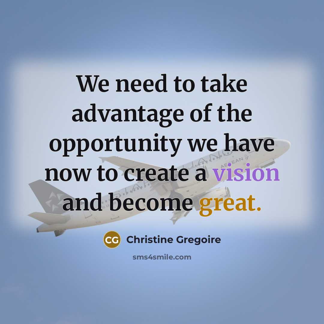 “We need to take advantage of the opportunity we have now to create a vision and become great.” quote by Christine Gregoire