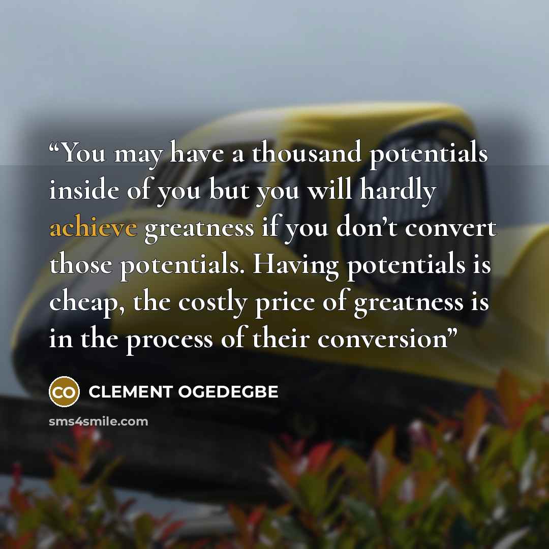 “You may have a thousand potentials inside of you but you will hardly achieve greatness if you don’t convert those potentials. Having potentials is cheap, the costly price of greatness is in the process of their conversion” quote by CLEMENT OGEDEGBE