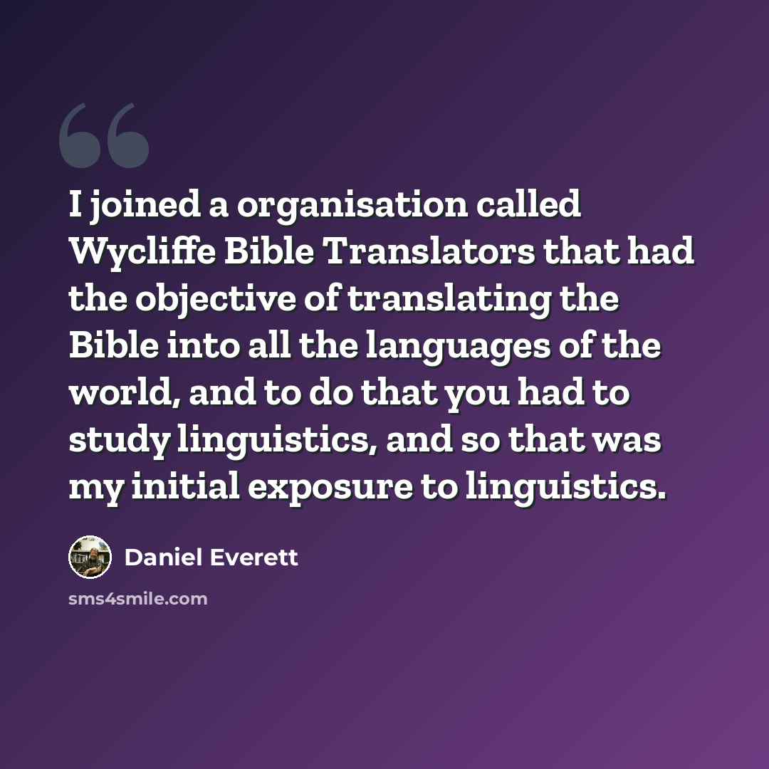 “I joined a organisation called Wycliffe Bible Translators that had the objective of translating the Bible into all the languages of the world, and to do that you had to study linguistics, and so that was my initial exposure to linguistics.” quote by Daniel Everett