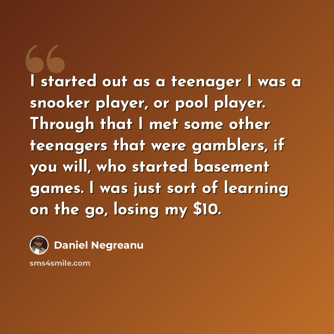 “I started out as a teenager I was a snooker player, or pool player. Through that I met some other teenagers that were gamblers, if you will, who started basement games. I was just sort of learning on the go, losing my $10.” quote by Daniel Negreanu