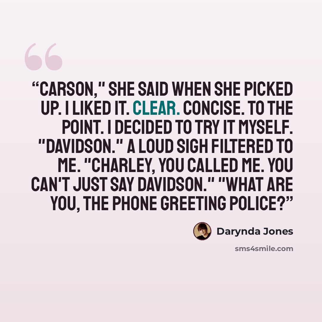 “Carson," she said when she picked up. I liked it. Clear. Concise. To the point. I decided to try it myself. "Davidson." A loud sigh filtered to me. "Charley, you called me. You can't just say Davidson." "What are you, the phone greeting police?” quote by Darynda Jones