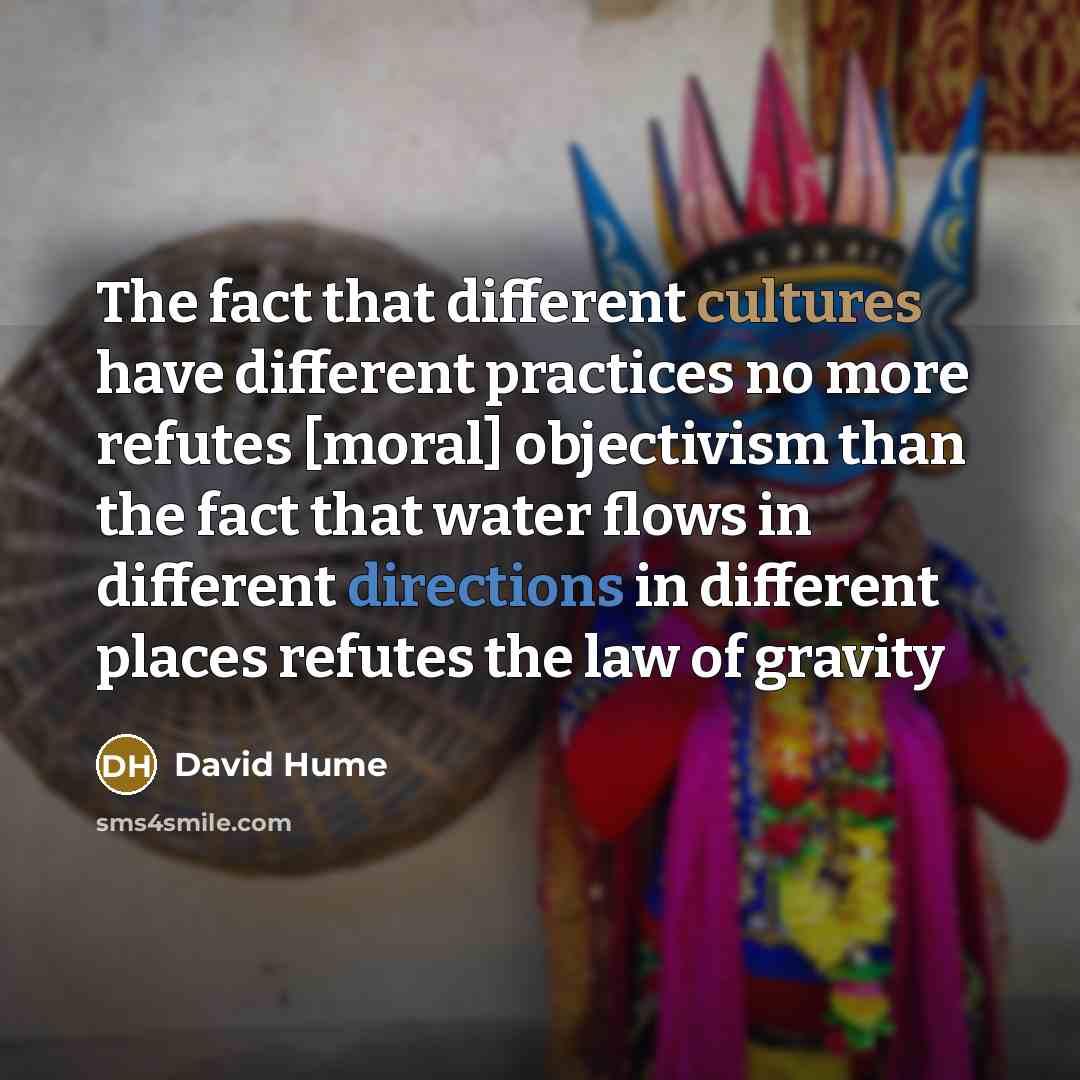 “The fact that different cultures have different practices no more refutes [moral] objectivism than the fact that water flows in different directions in different places refutes the law of gravity” quote by David Hume