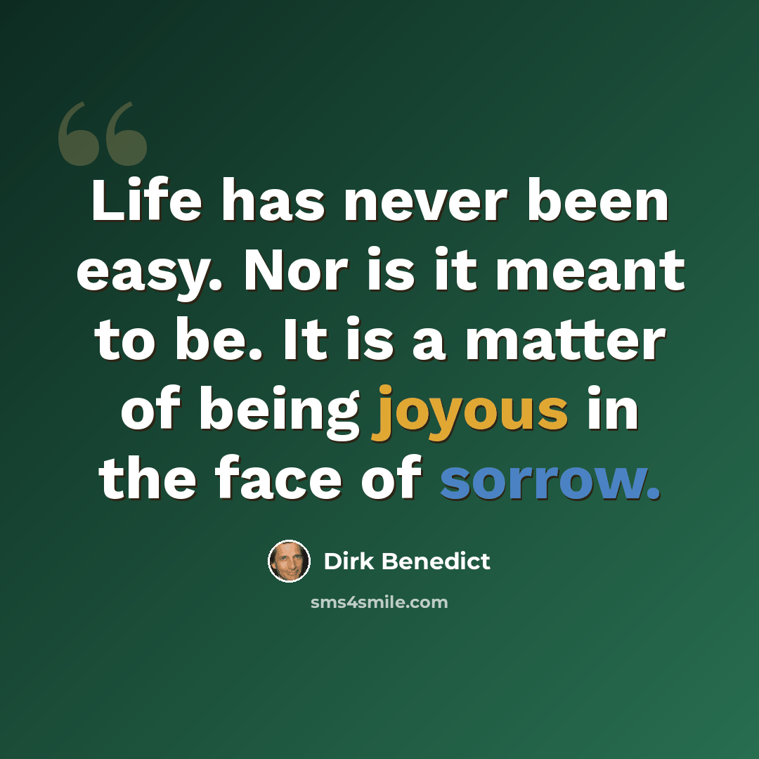 “Life has never been easy. Nor is it meant to be. It is a matter of being joyous in the face of sorrow.” quote by Dirk Benedict