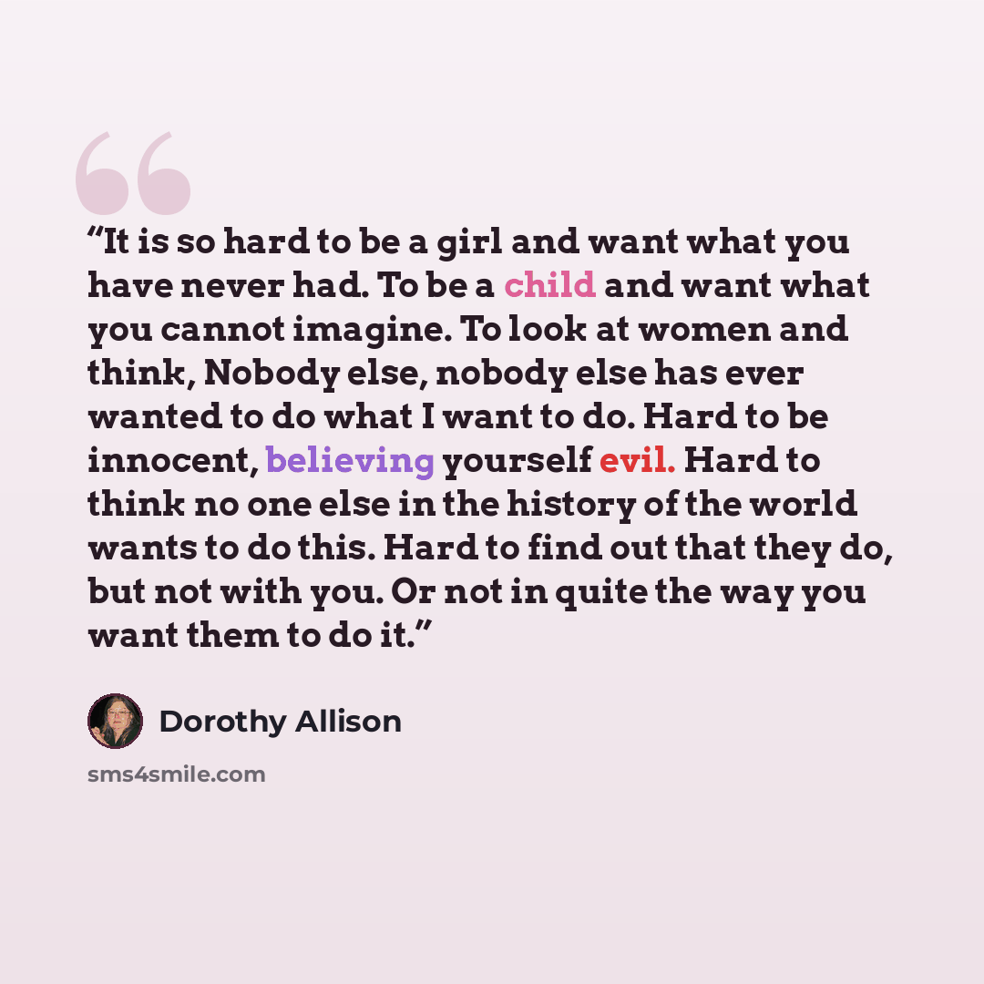 “It is so hard to be a girl and want what you have never had. To be a child and want what you cannot imagine. To look at women and think, Nobody else, nobody else has ever wanted to do what I want to do. Hard to be innocent, believing yourself evil. Hard to think no one else in the history of the…” quote by Dorothy Allison