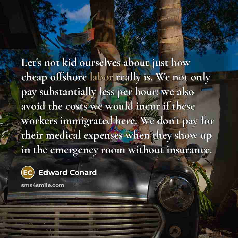 “Let's not kid ourselves about just how cheap offshore labor really is. We not only pay substantially less per hour: we also avoid the costs we would incur if these workers immigrated here. We don't pay for their medical expenses when they show up in the emergency room without insurance.” quote by Edward Conard