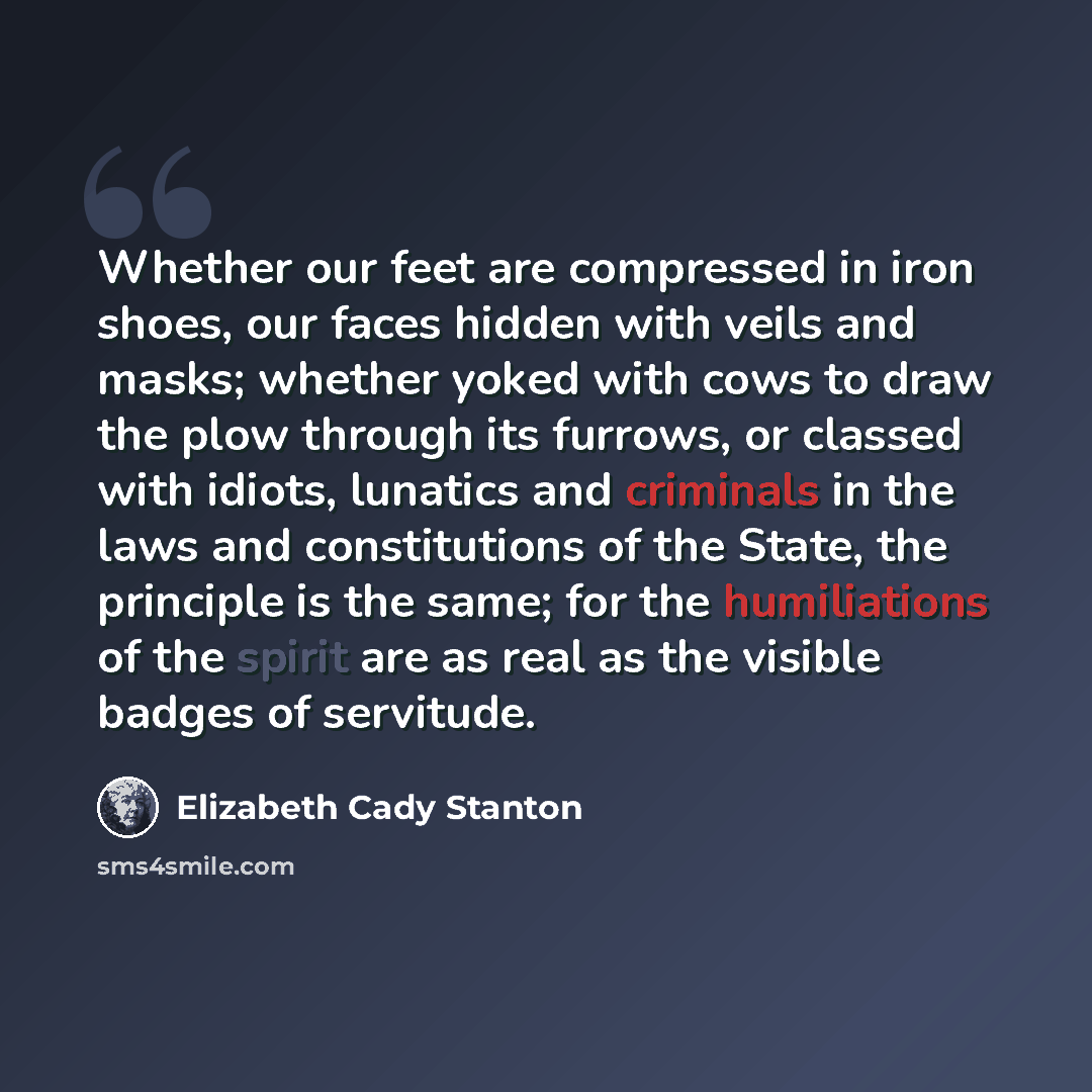 “Whether our feet are compressed in iron shoes, our faces hidden with veils and masks; whether yoked with cows to draw the plow through its furrows, or classed with idiots, lunatics and criminals in the laws and constitutions of the State, the principle is the same; for the humiliations of the…” quote by Elizabeth Cady Stanton