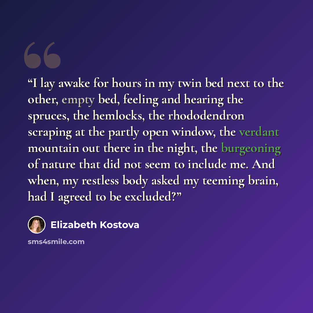 “I lay awake for hours in my twin bed next to the other, empty bed, feeling and hearing the spruces, the hemlocks, the rhododendron scraping at the partly open window, the verdant mountain out there in the night, the burgeoning of nature that did not seem to include me. And when, my restless body…” quote by Elizabeth Kostova