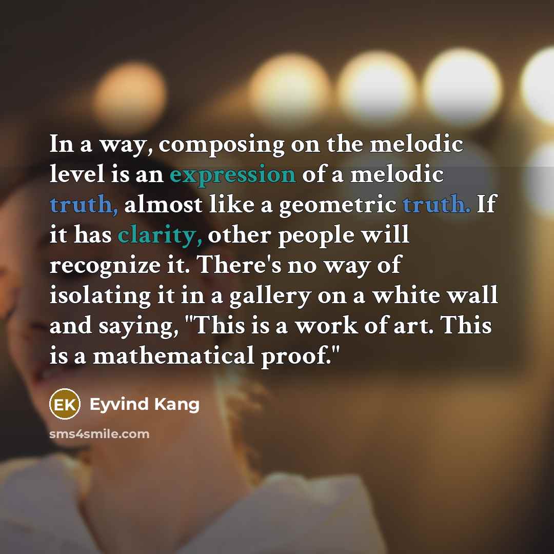 “In a way, composing on the melodic level is an expression of a melodic truth, almost like a geometric truth. If it has clarity, other people will recognize it. There's no way of isolating it in a gallery on a white wall and saying, "This is a work of art. This is a mathematical proof."” quote by Eyvind Kang