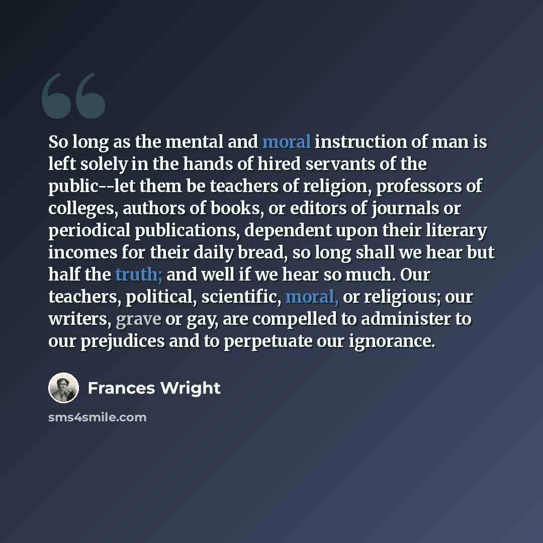 “So long as the mental and moral instruction of man is left solely in the hands of hired servants of the public--let them be teachers of religion, professors of colleges, authors of books, or editors of journals or periodical publications, dependent upon their literary incomes for their daily…” quote by Frances Wright