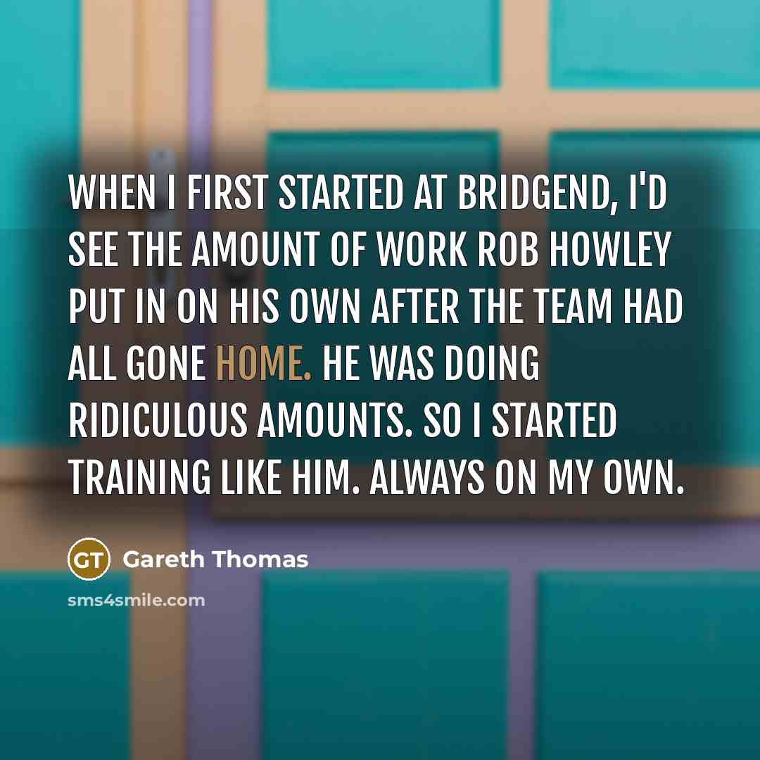 “When I first started at Bridgend, I'd see the amount of work Rob Howley put in on his own after the team had all gone home. He was doing ridiculous amounts. So I started training like him. Always on my own.” quote by Gareth Thomas