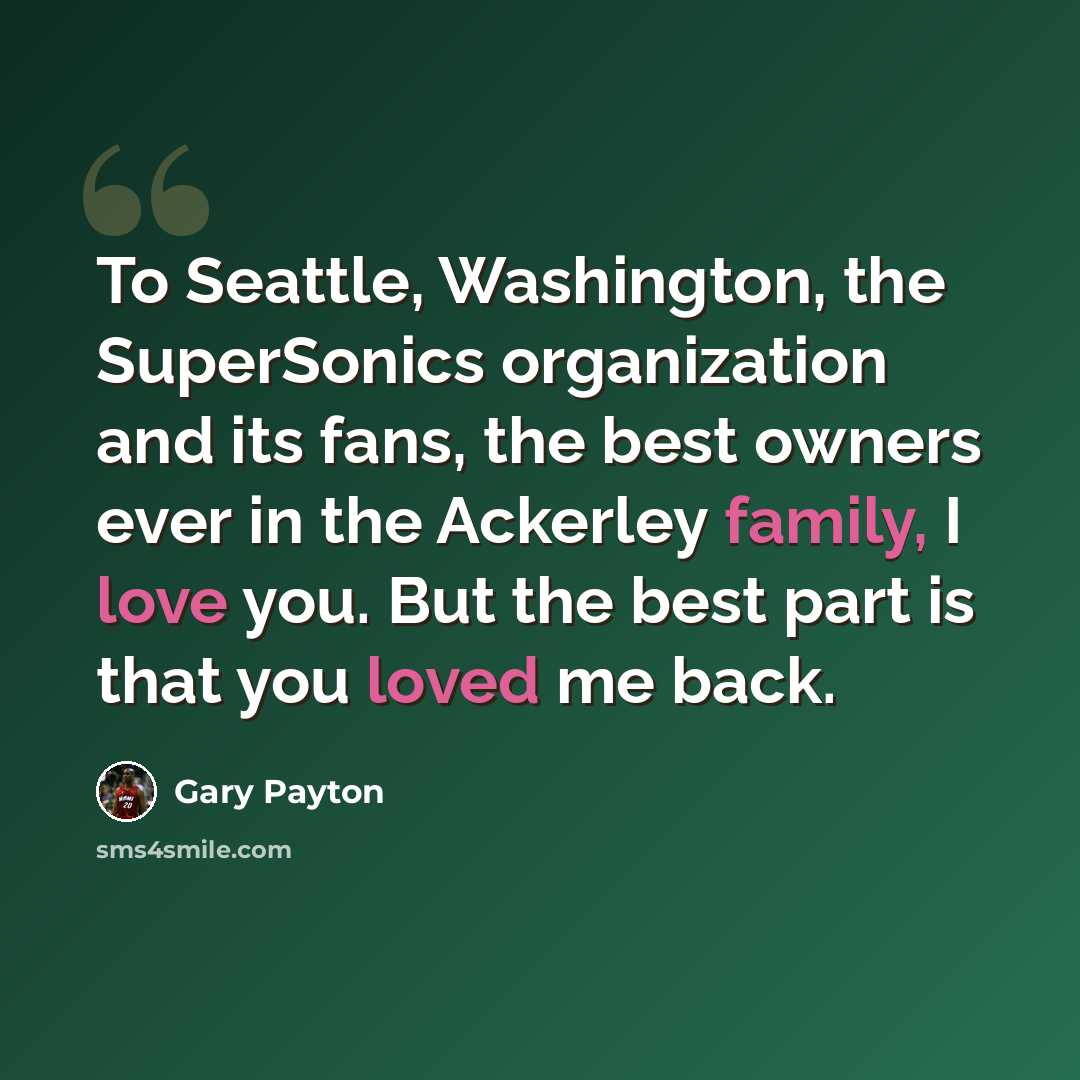 “To Seattle, Washington, the SuperSonics organization and its fans, the best owners ever in the Ackerley family, I love you. But the best part is that you loved me back.” quote by Gary Payton