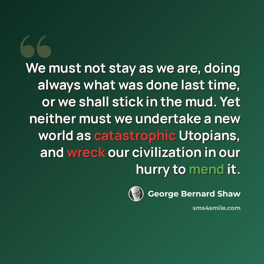“We must not stay as we are, doing always what was done last time, or we shall stick in the mud. Yet neither must we undertake a new world as catastrophic Utopians, and wreck our civilization in our hurry to mend it.” quote by George Bernard Shaw