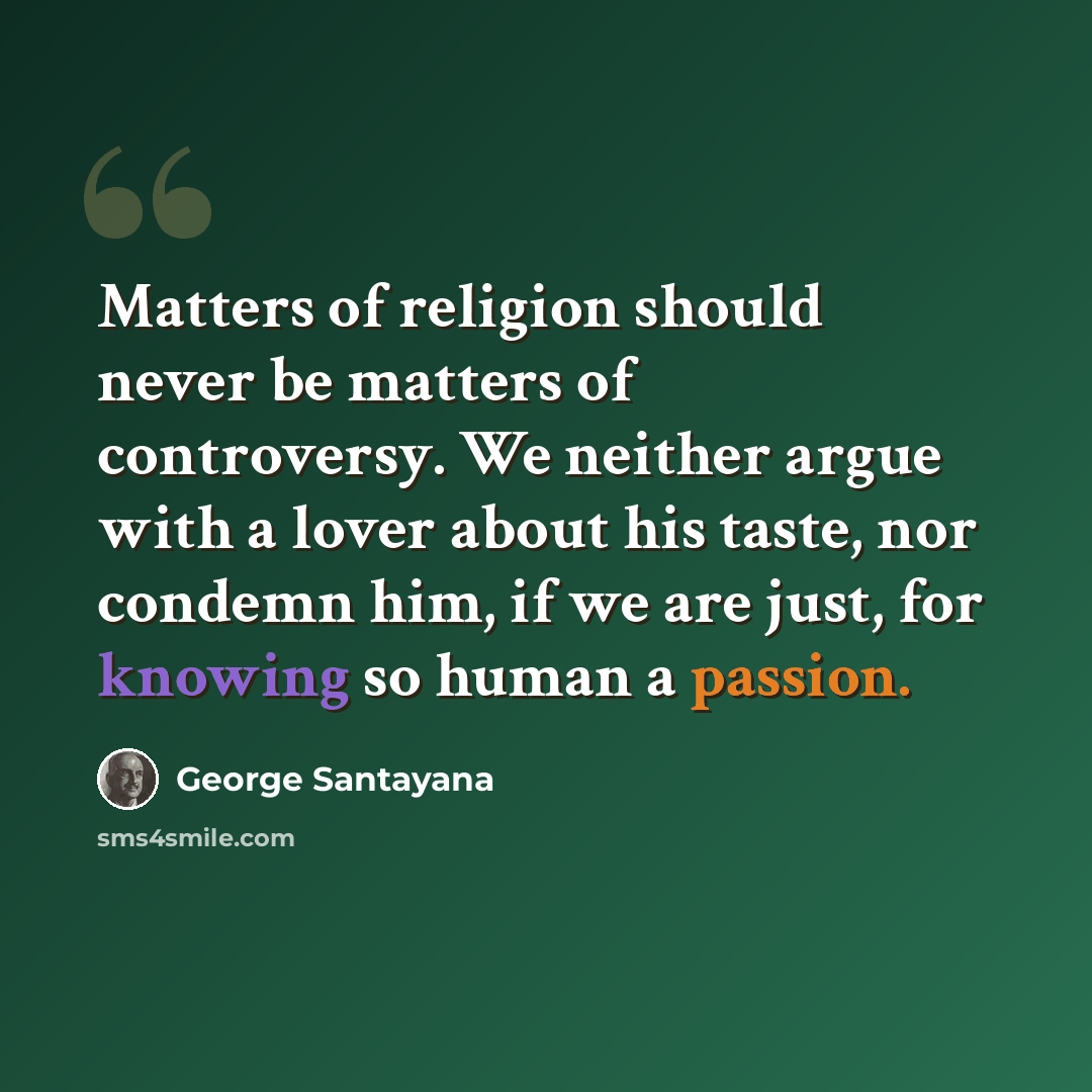 “Matters of religion should never be matters of controversy. We neither argue with a lover about his taste, nor condemn him, if we are just, for knowing so human a passion.” quote by George Santayana