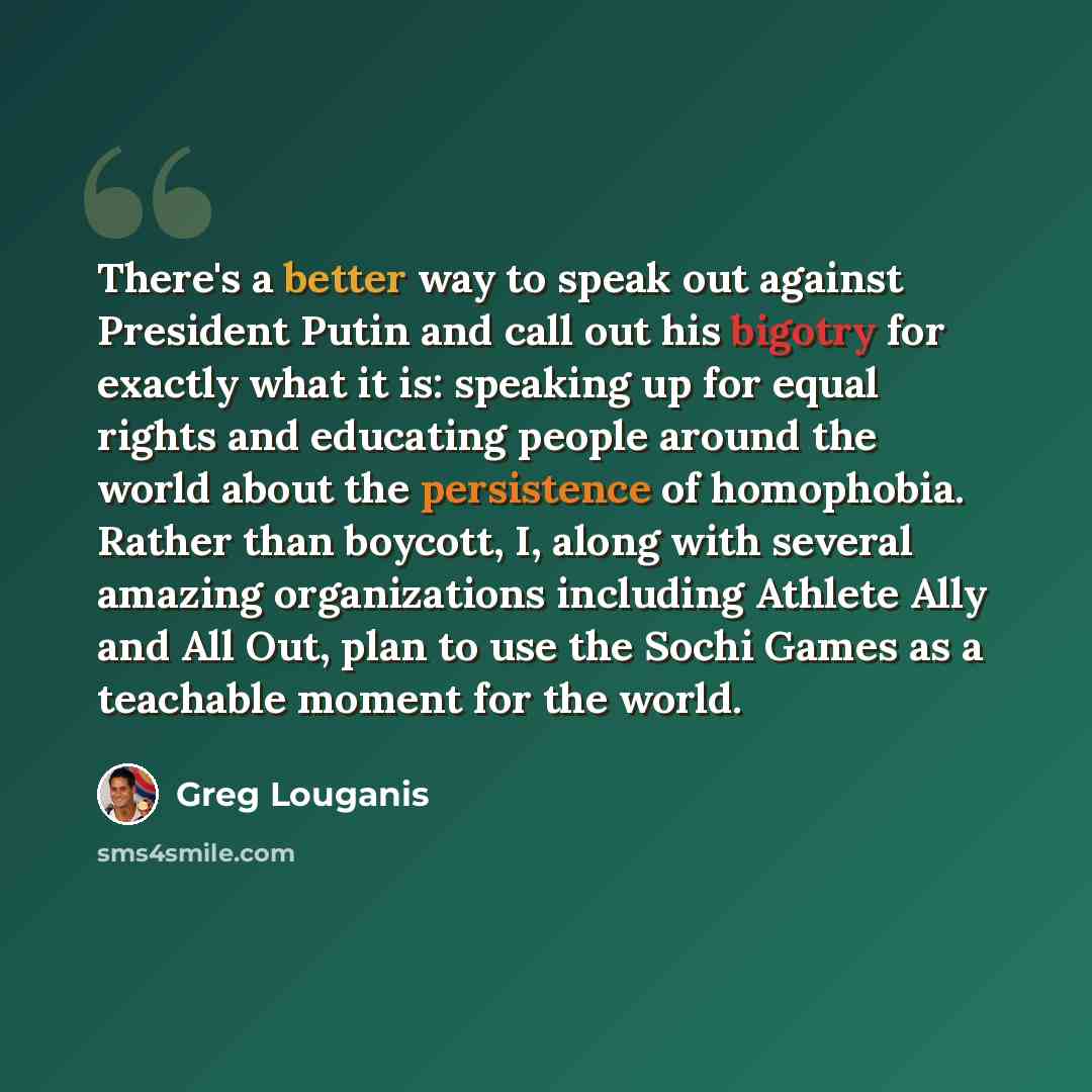 “There's a better way to speak out against President Putin and call out his bigotry for exactly what it is: speaking up for equal rights and educating people around the world about the persistence of homophobia. Rather than boycott, I, along with several amazing organizations including Athlete Ally…” quote by Greg Louganis