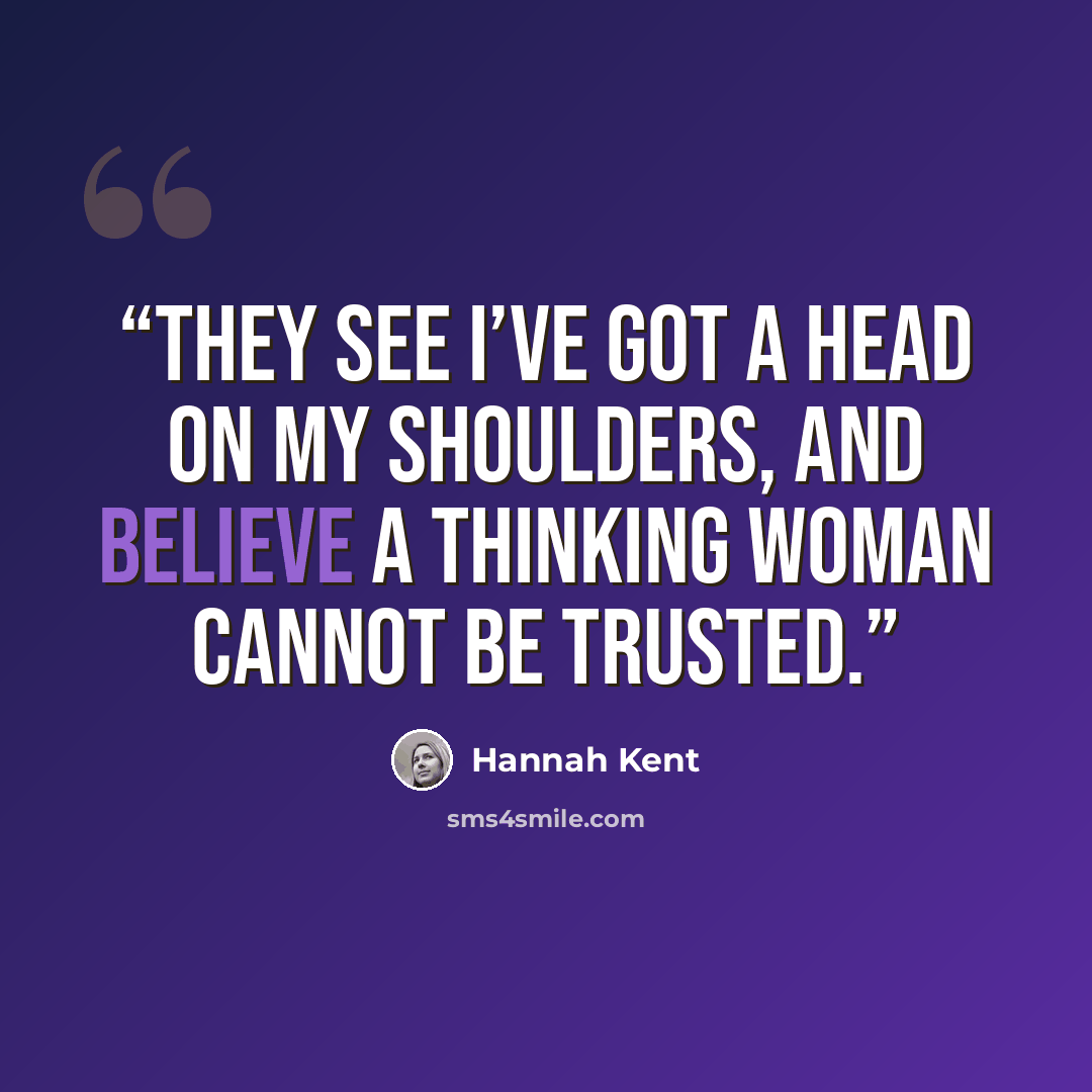“They see I’ve got a head on my shoulders, and believe a thinking woman cannot be trusted.” quote by Hannah Kent