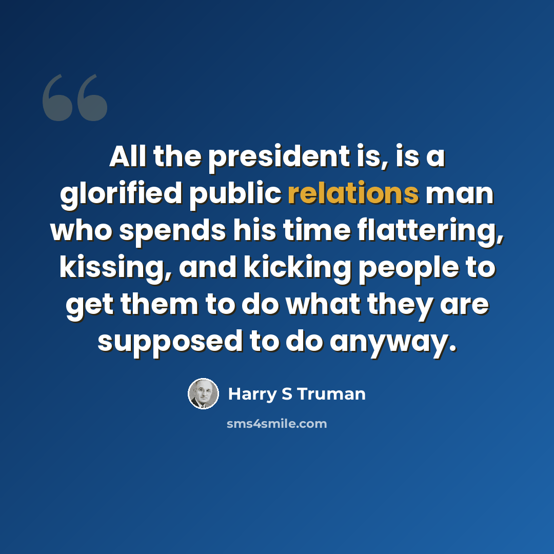 “All the president is, is a glorified public relations man who spends his time flattering, kissing, and kicking people to get them to do what they are supposed to do anyway.” quote by Harry S Truman