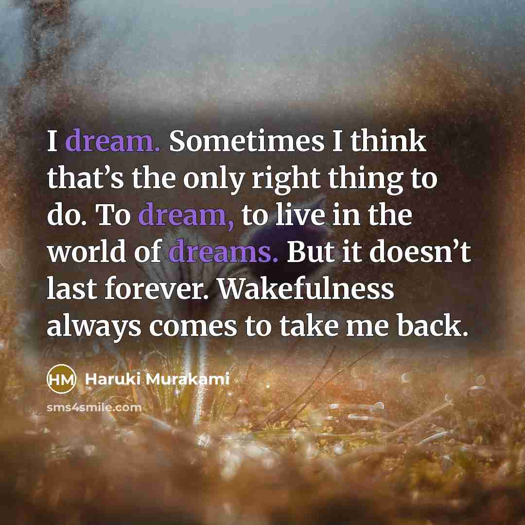 “I dream. Sometimes I think that’s the only right thing to do. To dream, to live in the world of dreams. But it doesn’t last forever. Wakefulness always comes to take me back.” quote by Haruki Murakami
