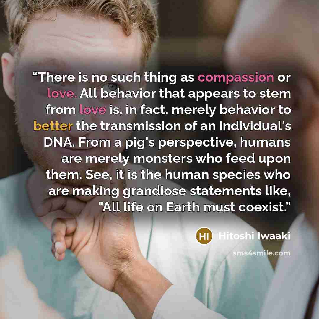 “There is no such thing as compassion or love. All behavior that appears to stem from love is, in fact, merely behavior to better the transmission of an individual's DNA. From a pig's perspective, humans are merely monsters who feed upon them. See, it is the human species who are making grandiose…” quote by Hitoshi Iwaaki