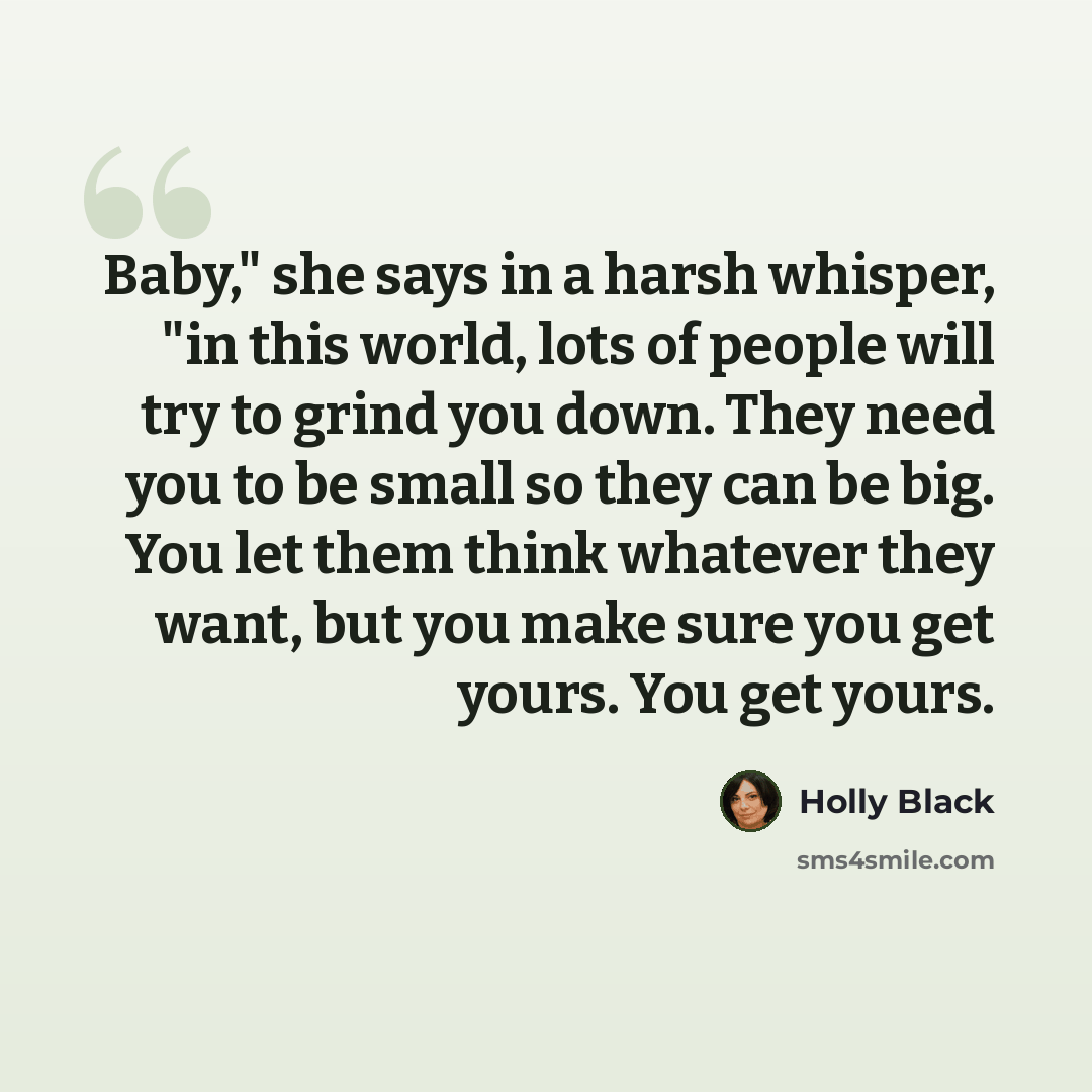 “Baby," she says in a harsh whisper, "in this world, lots of people will try to grind you down. They need you to be small so they can be big. You let them think whatever they want, but you make sure you get yours. You get yours.” quote by Holly Black