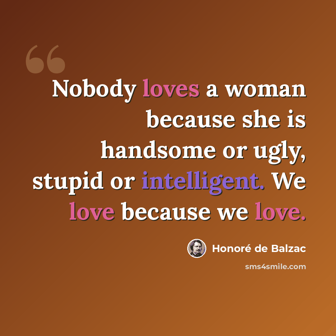 “Nobody loves a woman because she is handsome or ugly, stupid or intelligent. We love because we love.” quote by Honore de Balzac