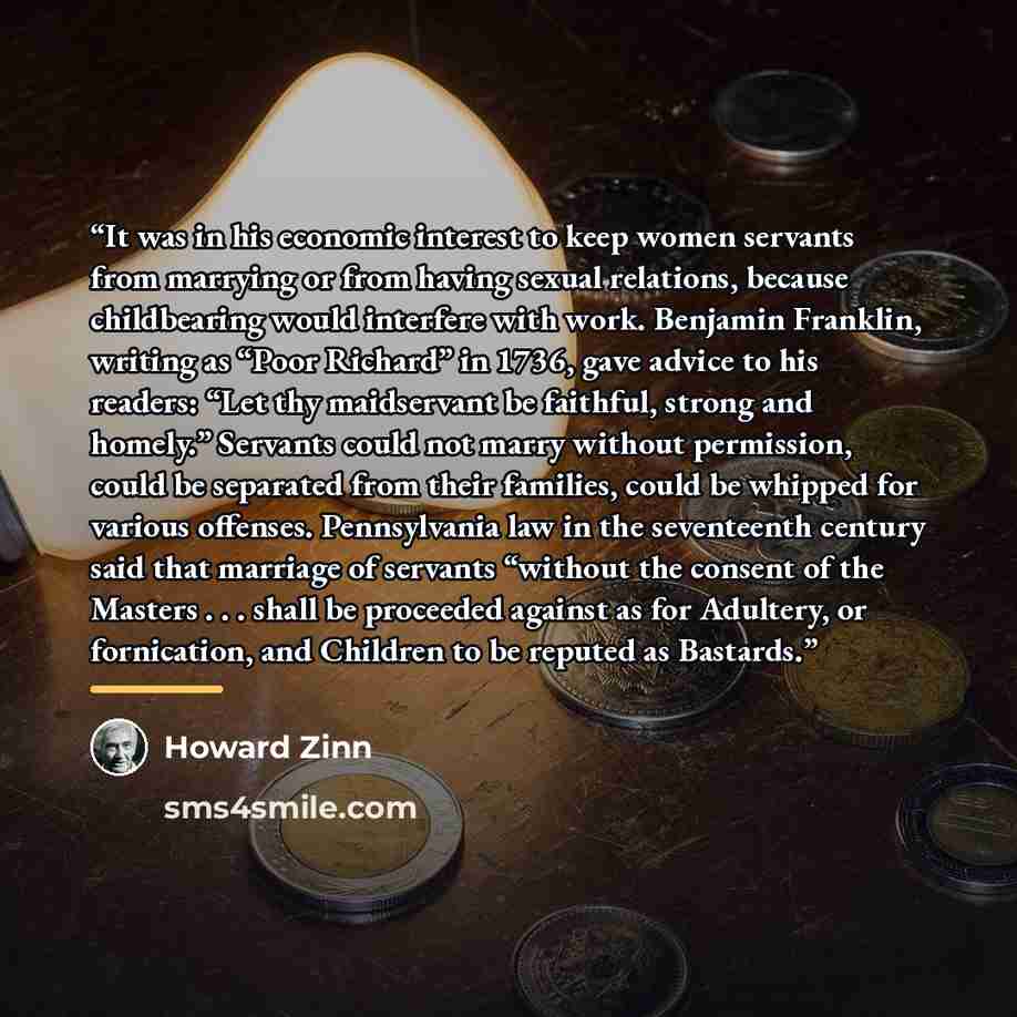 “It was in his economic interest to keep women servants from marrying or from having sexual relations, because childbearing would interfere with work. Benjamin Franklin, writing as “Poor Richard” in 1736, gave advice to his readers: “Let thy maidservant be faithful, strong and homely.” Servants…” quote by Howard Zinn