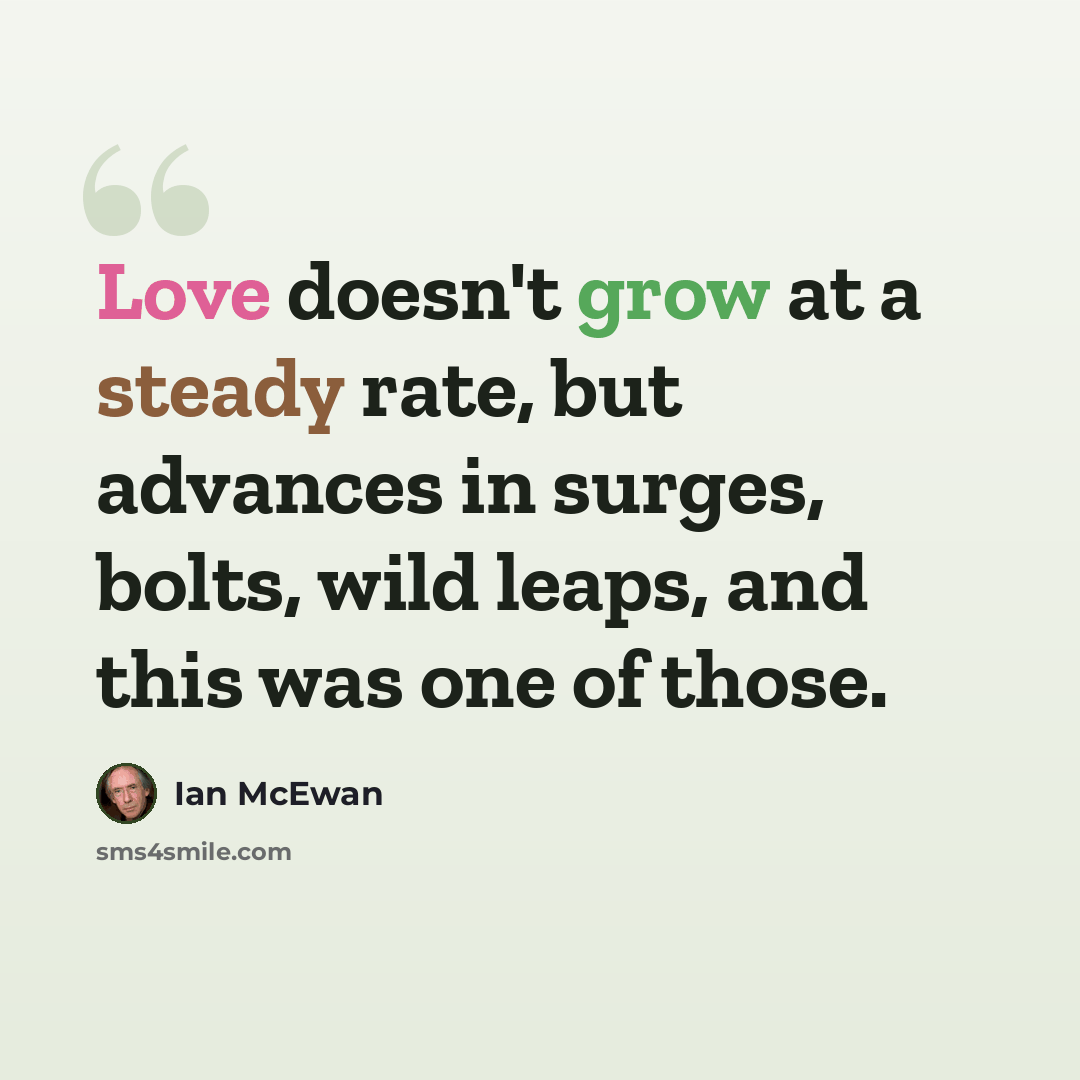 “Love doesn't grow at a steady rate, but advances in surges, bolts, wild leaps, and this was one of those.” quote by Ian Mcewan