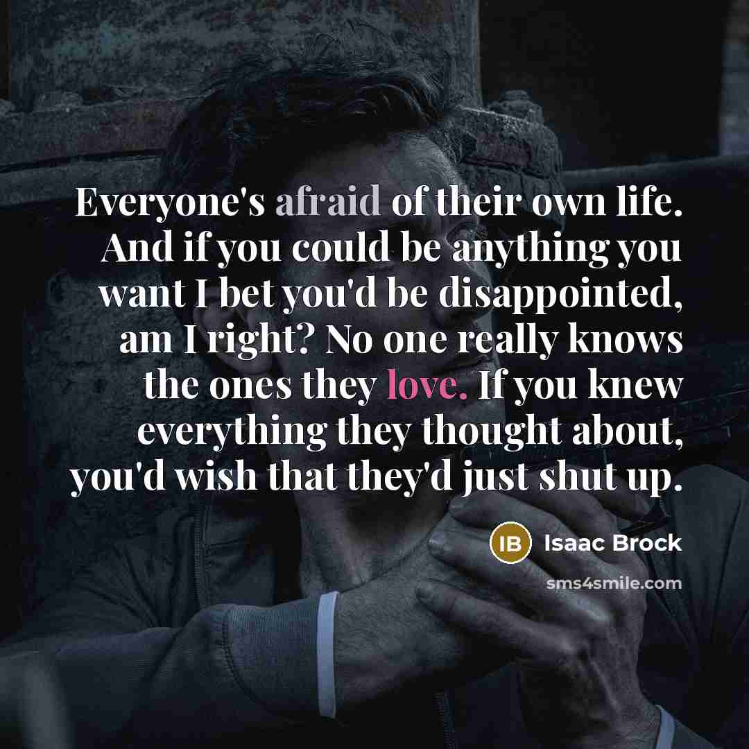 “Everyone's afraid of their own life. And if you could be anything you want I bet you'd be disappointed, am I right? No one really knows the ones they love. If you knew everything they thought about, you'd wish that they'd just shut up.” quote by Isaac Brock