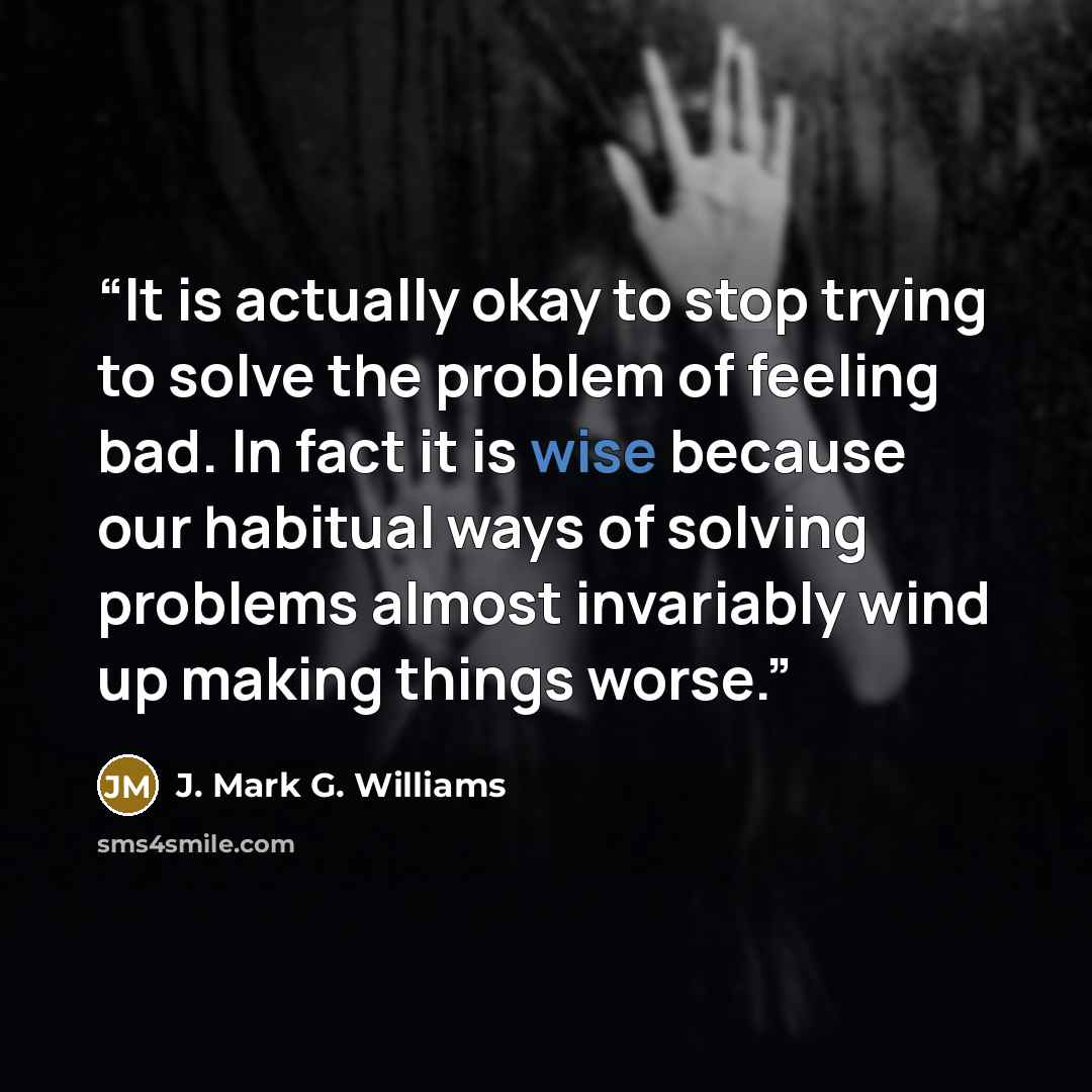 “It is actually okay to stop trying to solve the problem of feeling bad. In fact it is wise because our habitual ways of solving problems almost invariably wind up making things worse.” quote by J. Mark G. Williams