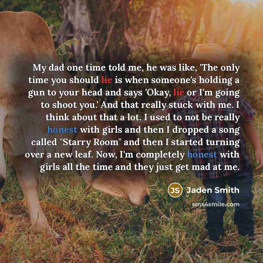 “My dad one time told me, he was like, 'The only time you should lie is when someone's holding a gun to your head and says 'Okay, lie or I'm going to shoot you.' And that really stuck with me. I think about that a lot. I used to not be really honest with girls and then I dropped a song called…” quote by Jaden Smith