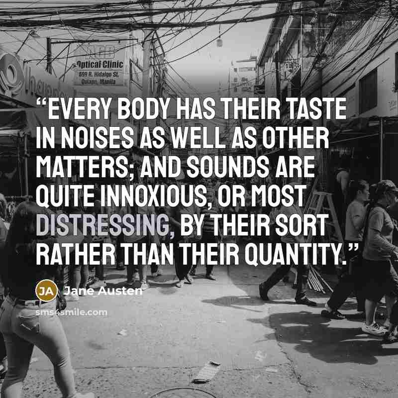 “Every body has their taste in noises as well as other matters; and sounds are quite innoxious, or most distressing, by their sort rather than their quantity.” quote by Jane Austen