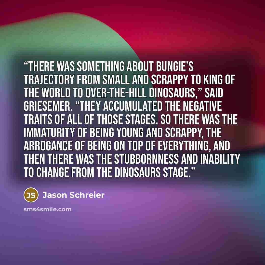 “There was something about Bungie’s trajectory from small and scrappy to king of the world to over-the-hill dinosaurs,” said Griesemer. “They accumulated the negative traits of all of those stages. So there was the immaturity of being young and scrappy, the arrogance of being on top of everything…” quote by Jason Schreier