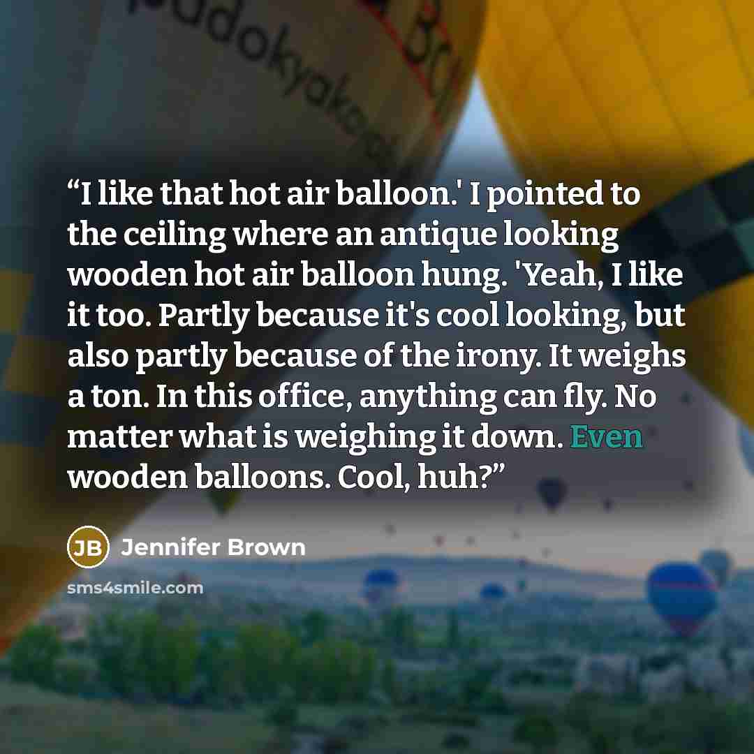 “I like that hot air balloon.' I pointed to the ceiling where an antique looking wooden hot air balloon hung. 'Yeah, I like it too. Partly because it's cool looking, but also partly because of the irony. It weighs a ton. In this office, anything can fly. No matter what is weighing it down. Even…” quote by Jennifer Brown