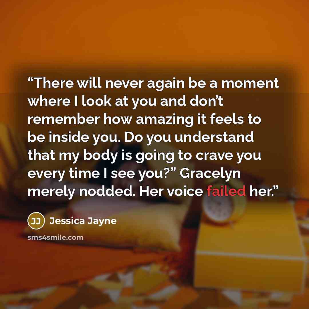 “There will never again be a moment where I look at you and don’t remember how amazing it feels to be inside you. Do you understand that my body is going to crave you every time I see you?” Gracelyn merely nodded. Her voice failed her.” quote by Jessica Jayne