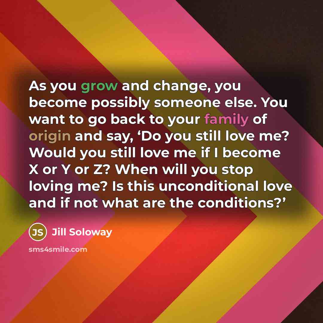 “As you grow and change, you become possibly someone else. You want to go back to your family of origin and say, ‘Do you still love me? Would you still love me if I become X or Y or Z? When will you stop loving me? Is this unconditional love and if not what are the conditions?’” quote by Jill Soloway