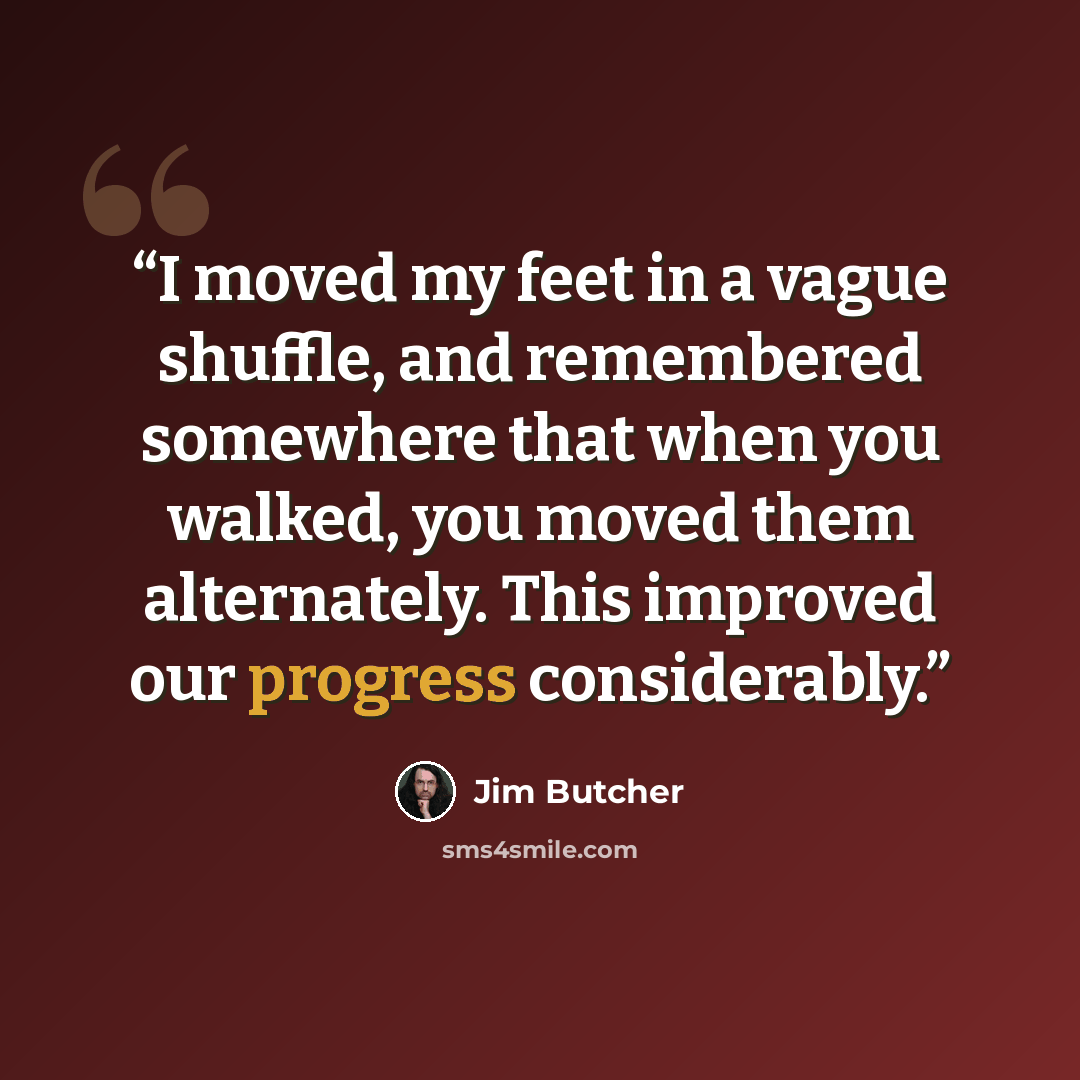 “I moved my feet in a vague shuffle, and remembered somewhere that when you walked, you moved them alternately. This improved our progress considerably.” quote by Jim Butcher