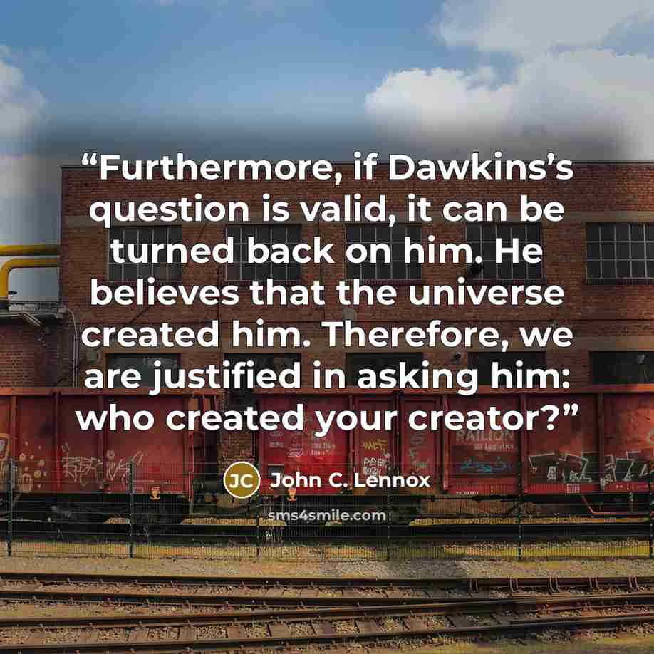 “Furthermore, if Dawkins’s question is valid, it can be turned back on him. He believes that the universe created him. Therefore, we are justified in asking him: who created your creator?” quote by John C. Lennox